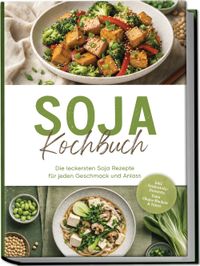 Soja Kochbuch: Die leckersten Soja Rezepte für jeden Geschmack und Anlass – inkl. Seidentofu-Desserts, Yuba, Okara-Backen & Natto