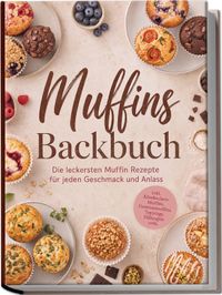 Muffins Backbuch: Die leckersten Muffin Rezepte für jeden Geschmack und Anlass – inkl. Käsekuchen-Muffins, Gemüsemuffins, Toppings, Füllungen uvm.