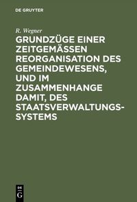 Grundzüge einer zeitgemäßen Reorganisation des Gemeindewesens, und im Zusammenhange damit, des Staatsverwaltungssystems