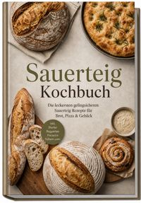 Sauerteig Kochbuch: Die leckersten gelingsicheren Sauerteig Rezepte für Brot, Pizza & Gebäck – inkl. Starter, Baguettes, Focaccia, Süßem uvm.