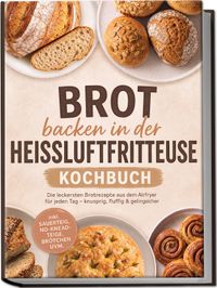 Brot backen in der Heißluftfritteuse Kochbuch: Die leckersten Brotrezepte aus dem Airfryer für jeden Tag – knusprig, fluffig & gelingsicher – inkl. Sauerteig, No-Knead-Teige, Brötchen uvm.