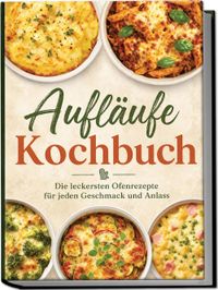 Aufläufe Kochbuch: Die leckersten Ofenrezepte für jeden Geschmack und Anlass