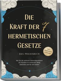 Die Kraft der 7 hermetischen Gesetze - Das Praxisbuch: Wie Sie die zeitlosen Universalprinzipien des Kybalion im modernen Alltag anwenden und für sich nutzen - inkl. Meditationen & Übungen