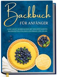Backbuch für Anfänger: Ganz leicht selber backen mit den köstlichsten Backrezepten für jeden Geschmack und Anlass - Kuchen, Torten, Tartes, Pies, Cupcakes, Kekse, Soufflés, Flammkuchen, Brote u.v.m.