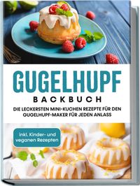 Gugelhupf Backbuch: Die leckersten Mini-Kuchen Rezepte für den Gugelhupf-Maker für jeden Anlass - inkl. Kinder- und veganen Rezepten
